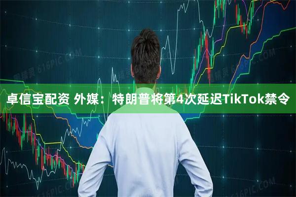 卓信宝配资 外媒：特朗普将第4次延迟TikTok禁令