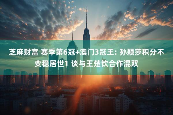 芝麻财富 赛季第6冠+澳门3冠王: 孙颖莎积分不变稳居世1 谈与王楚钦合作混双