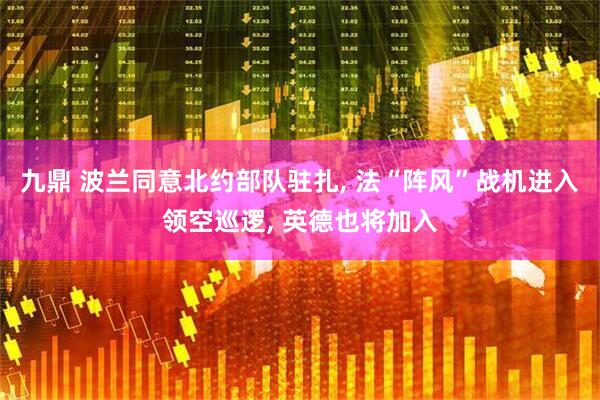 九鼎 波兰同意北约部队驻扎, 法“阵风”战机进入领空巡逻, 英德也将加入