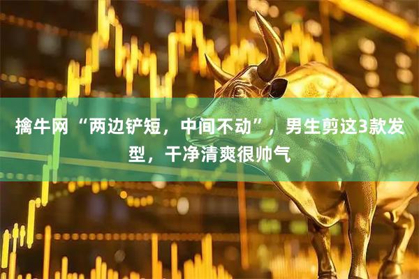 擒牛网 “两边铲短，中间不动”，男生剪这3款发型，干净清爽很帅气