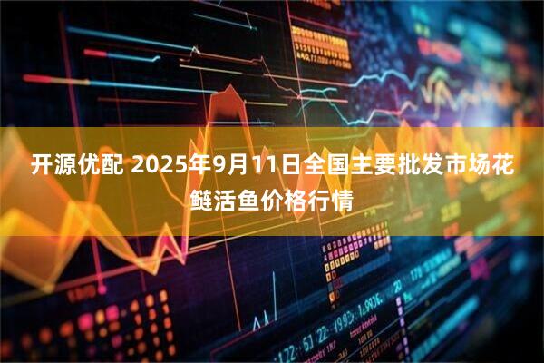 开源优配 2025年9月11日全国主要批发市场花鲢活鱼价格行情