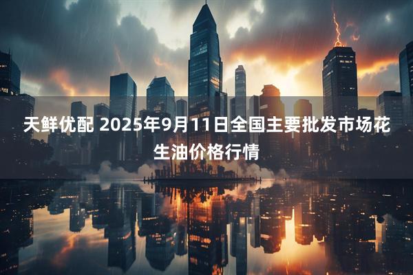 天鲜优配 2025年9月11日全国主要批发市场花生油价格行情
