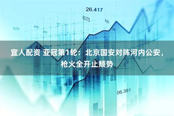 宜人配资 亚冠第1轮：北京国安对阵河内公安，枪火全开止颓势
