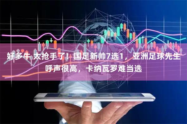 好多牛 太抢手了！国足新帅7选1，亚洲足球先生呼声很高，卡纳瓦罗难当选