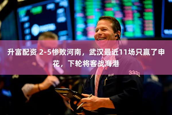 升富配资 2-5惨败河南，武汉最近11场只赢了申花，下轮将客战海港