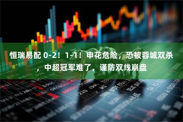 恒瑞易配 0-2！1-1！申花危险，恐被蓉城双杀，中超冠军难了，谨防双线崩盘