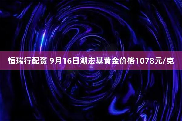 恒瑞行配资 9月16日潮宏基黄金价格1078元/克