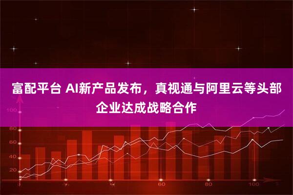 富配平台 AI新产品发布，真视通与阿里云等头部企业达成战略合作