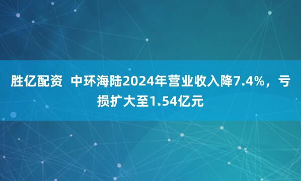 胜亿配资  中环海陆2024年营业收入降7.4%，亏损扩大至1.54亿元