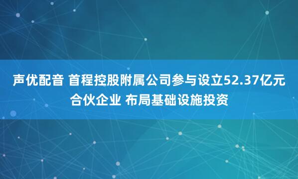 声优配音 首程控股附属公司参与设立52.37亿元合伙企业 布局基础设施投资