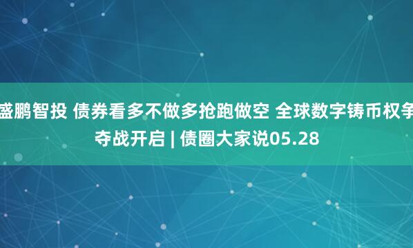 盛鹏智投 债券看多不做多抢跑做空 全球数字铸币权争夺战开启 | 债圈大家说05.28
