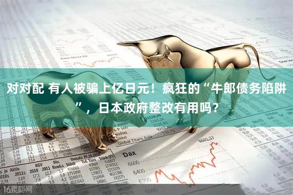 对对配 有人被骗上亿日元！疯狂的“牛郎债务陷阱”，日本政府整改有用吗？