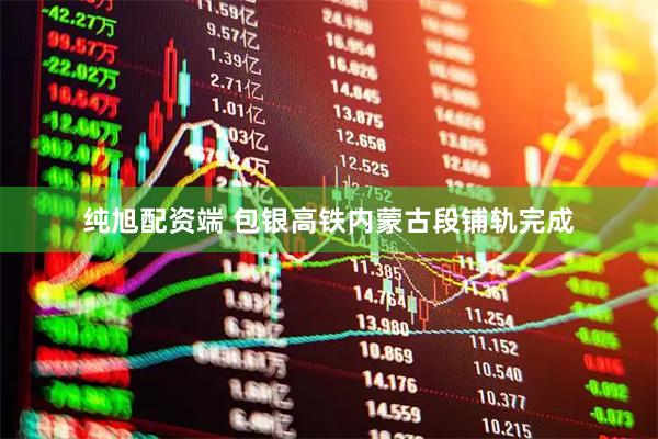 纯旭配资端 包银高铁内蒙古段铺轨完成