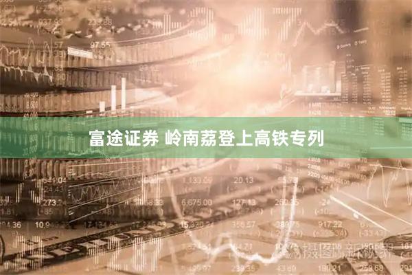 富途证券 岭南荔登上高铁专列