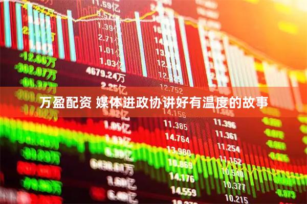 万盈配资 媒体进政协讲好有温度的故事