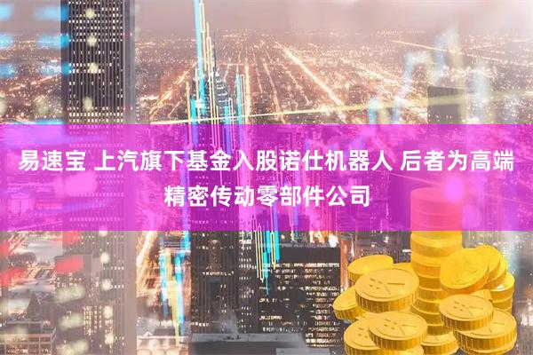 易速宝 上汽旗下基金入股诺仕机器人 后者为高端精密传动零部件公司