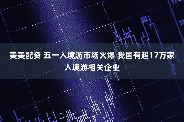 美美配资 五一入境游市场火爆 我国有超17万家入境游相关企业