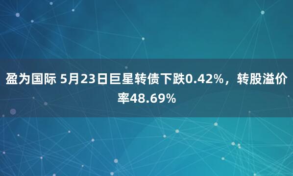 盈为国际 5月23日巨星转债下跌0.42%，转股溢价率48.69%