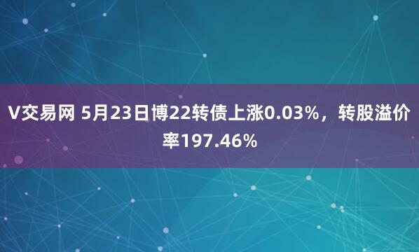 V交易网 5月23日博22转债上涨0.03%，转股溢价率197.46%