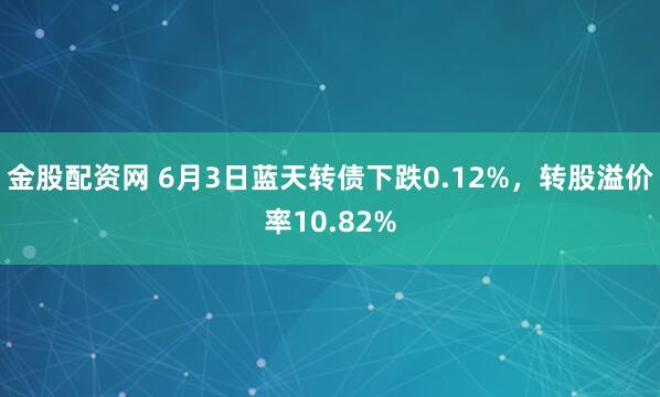 金股配资网 6月3日蓝天转债下跌0.12%，转股溢价率10.82%