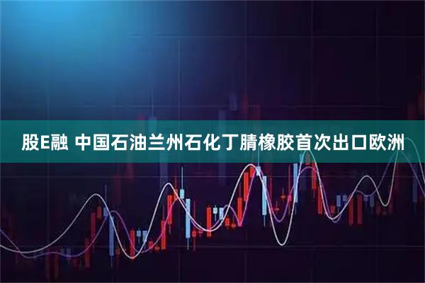 股E融 中国石油兰州石化丁腈橡胶首次出口欧洲