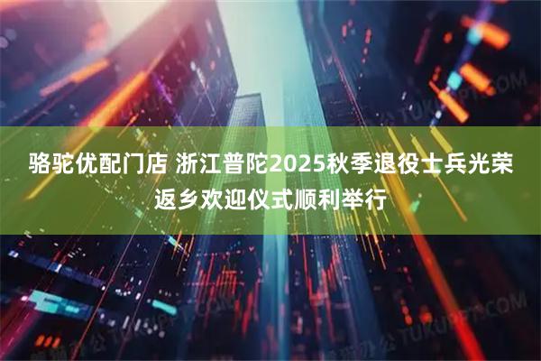 骆驼优配门店 浙江普陀2025秋季退役士兵光荣返乡欢迎仪式顺利举行