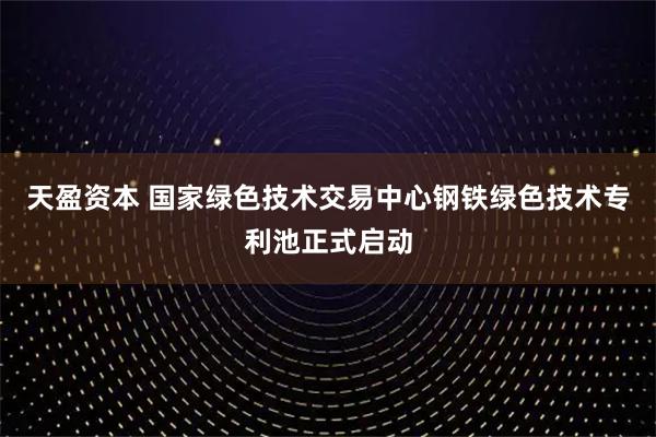 天盈资本 国家绿色技术交易中心钢铁绿色技术专利池正式启动