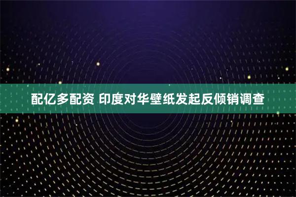 配亿多配资 印度对华壁纸发起反倾销调查