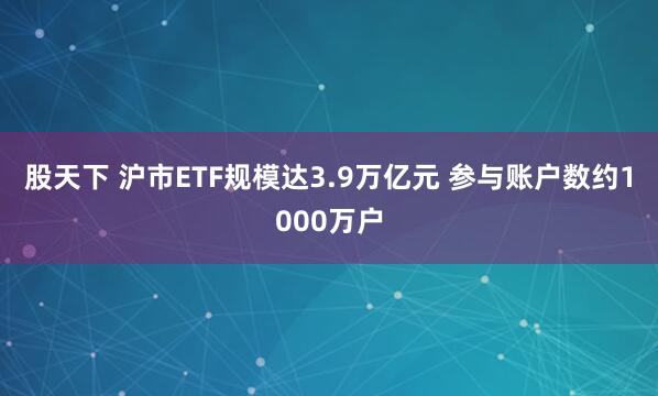 股天下 沪市ETF规模达3.9万亿元 参与账户数约1000万户