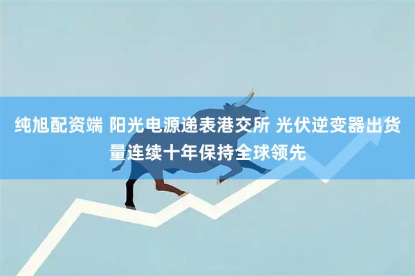 纯旭配资端 阳光电源递表港交所 光伏逆变器出货量连续十年保持全球领先