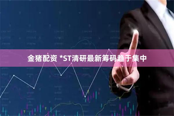 金猪配资 *ST清研最新筹码趋于集中