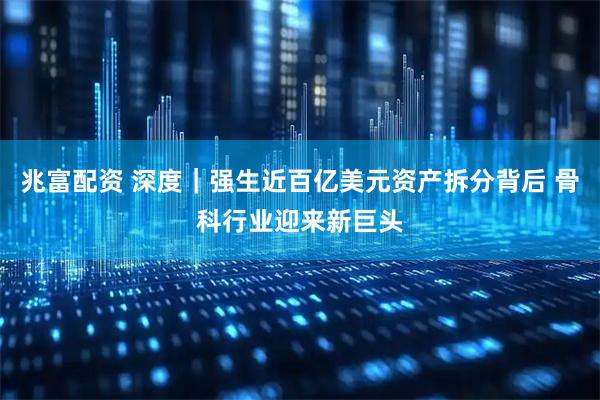 兆富配资 深度｜强生近百亿美元资产拆分背后 骨科行业迎来新巨头