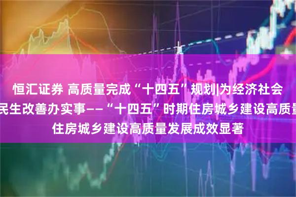 恒汇证券 高质量完成“十四五”规划|为经济社会发展作贡献 为民生改善办实事——“十四五”时期住房城乡建设高质量发展成效显著