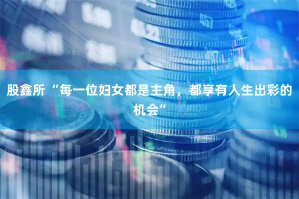 股鑫所 “每一位妇女都是主角，都享有人生出彩的机会”