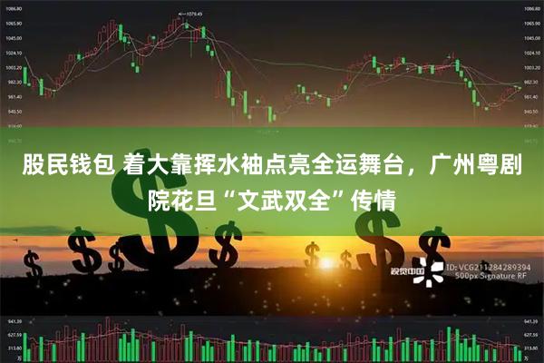 股民钱包 着大靠挥水袖点亮全运舞台，广州粤剧院花旦“文武双全”传情