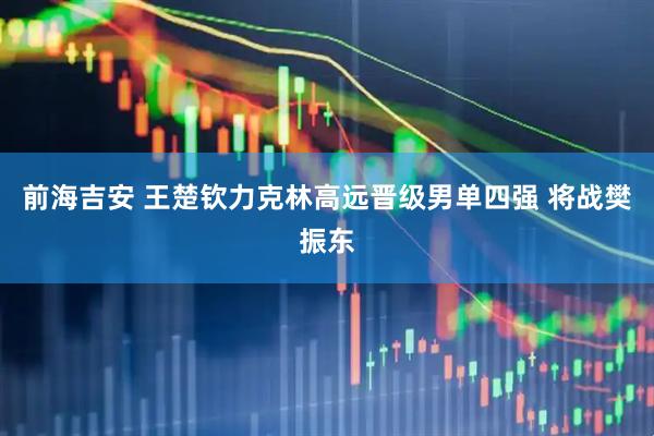 前海吉安 王楚钦力克林高远晋级男单四强 将战樊振东