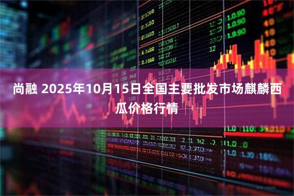 尚融 2025年10月15日全国主要批发市场麒麟西瓜价格行情