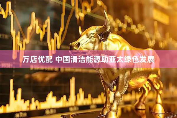 万店优配 中国清洁能源助亚太绿色发展