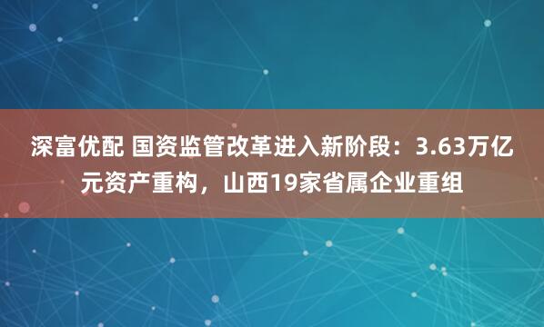 深富优配 国资监管改革进入新阶段：3.63万亿元资产重构，山西19家省属企业重组
