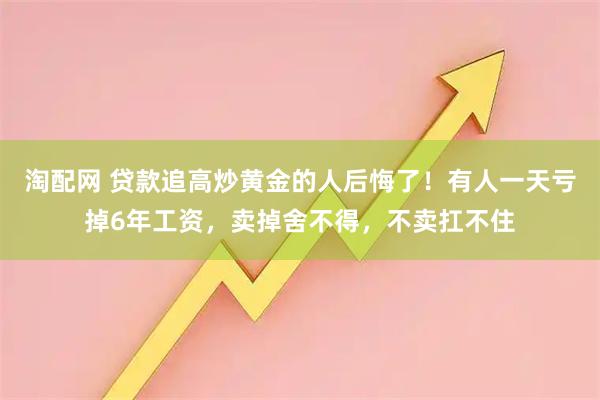 淘配网 贷款追高炒黄金的人后悔了！有人一天亏掉6年工资，卖掉舍不得，不卖扛不住