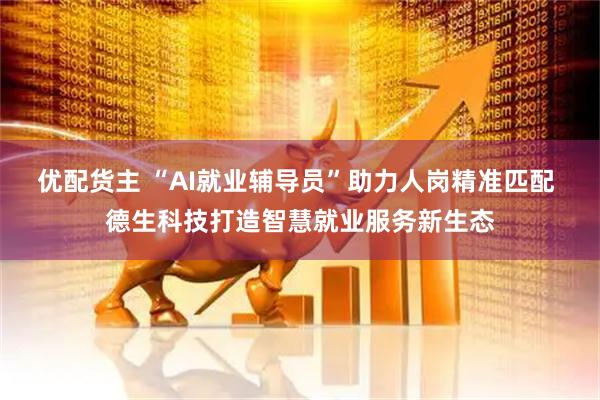 优配货主 “AI就业辅导员”助力人岗精准匹配 德生科技打造智慧就业服务新生态