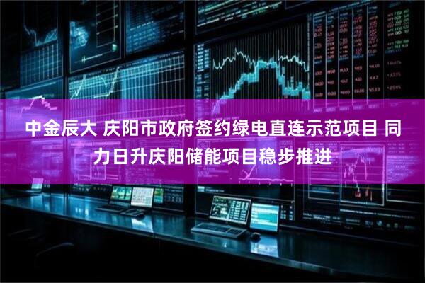 中金辰大 庆阳市政府签约绿电直连示范项目 同力日升庆阳储能项目稳步推进