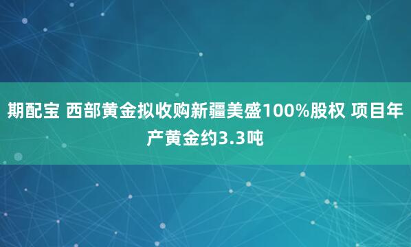 期配宝 西部黄金拟收购新疆美盛100%股权 项目年产黄金约3.3吨