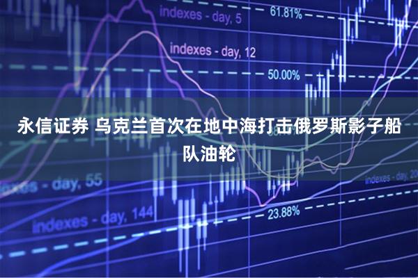 永信证券 乌克兰首次在地中海打击俄罗斯影子船队油轮