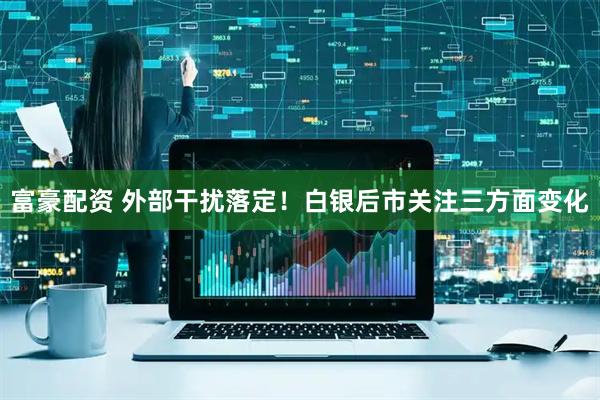 富豪配资 外部干扰落定！白银后市关注三方面变化