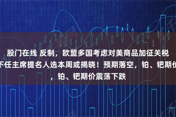 股门在线 反制，欧盟多国考虑对美商品加征关税！美联储下任主席提名人选本周或揭晓！预期落空，铂、钯期价震荡下跌