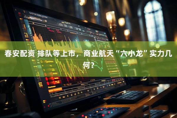 春安配资 排队等上市，商业航天“六小龙”实力几何？