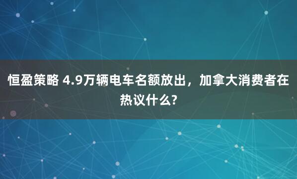 恒盈策略 4.9万辆电车名额放出，加拿大消费者在热议什么?
