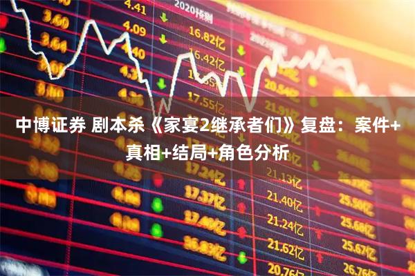 中博证券 剧本杀《家宴2继承者们》复盘：案件+真相+结局+角色分析