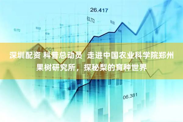深圳配资 科普总动员  走进中国农业科学院郑州果树研究所，探秘梨的育种世界